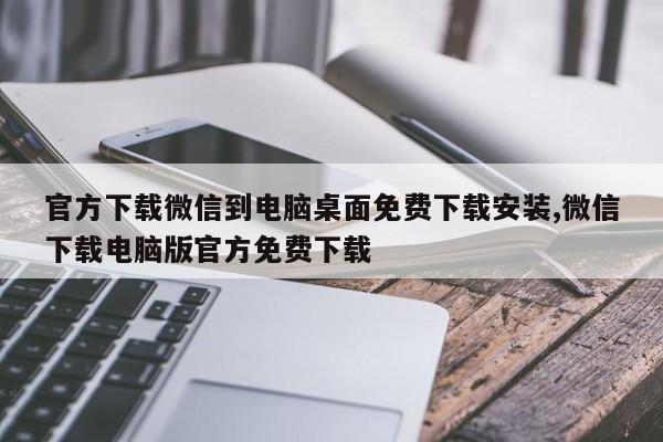 官方下载微信到电脑桌面免费下载安装,微信下载电脑版官方免费下载