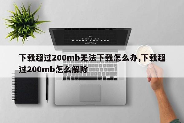 下载超过200mb无法下载怎么办,下载超过200mb怎么解除