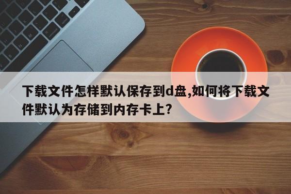 下载文件怎样默认保存到d盘,如何将下载文件默认为存储到内存卡上?