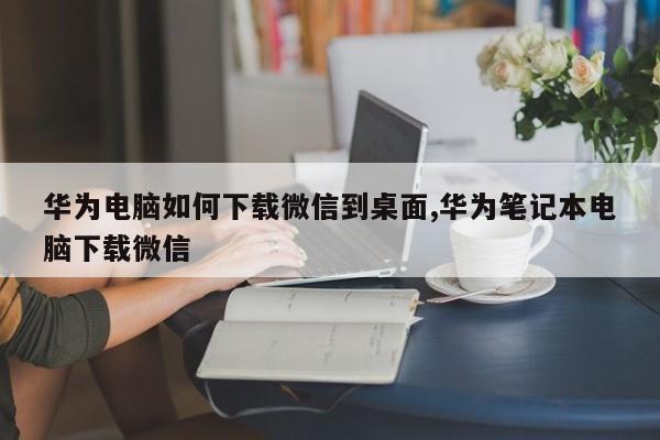 华为电脑如何下载微信到桌面,华为笔记本电脑下载微信