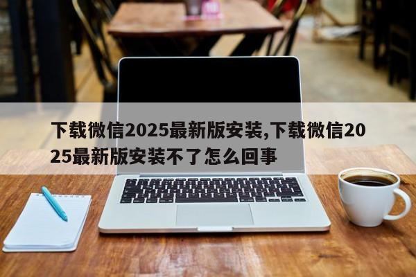 下载微信2025最新版安装,下载微信2025最新版安装不了怎么回事