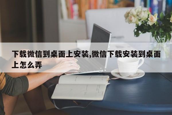 下载微信到桌面上安装,微信下载安装到桌面上怎么弄