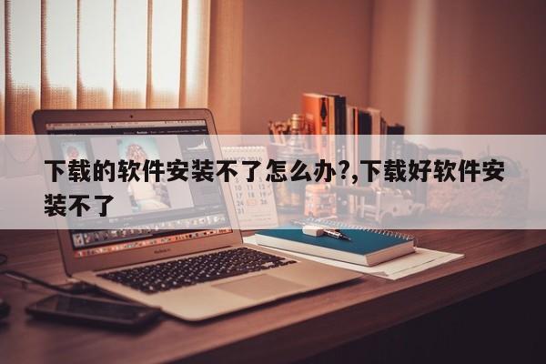 下载的软件安装不了怎么办?,下载好软件安装不了