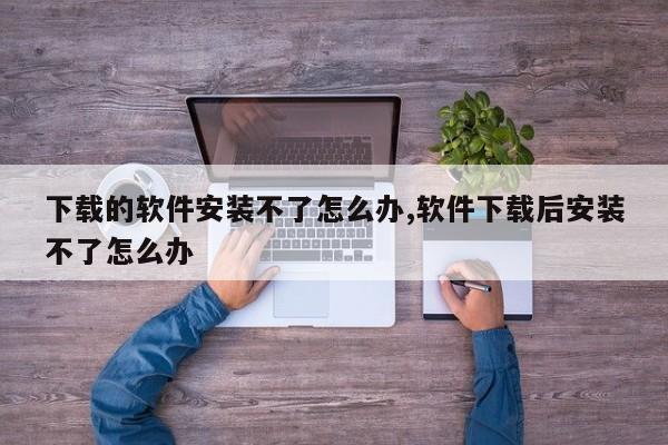 下载的软件安装不了怎么办,软件下载后安装不了怎么办