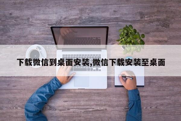 下载微信到桌面安装,微信下载安装至桌面