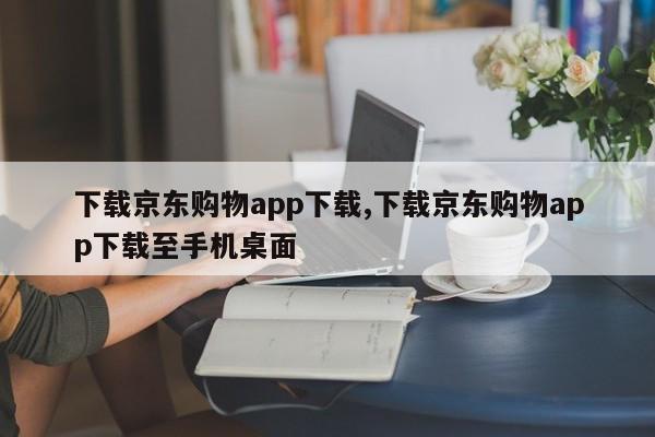 下载京东购物app下载,下载京东购物app下载至手机桌面