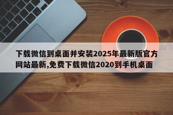 下载微信到桌面并安装2025年最新版官方网站最新,免费下载微信2020到手机桌面