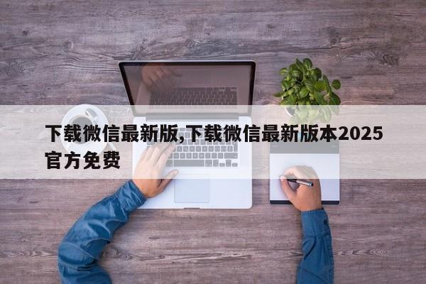 下载微信最新版,下载微信最新版本2025官方免费