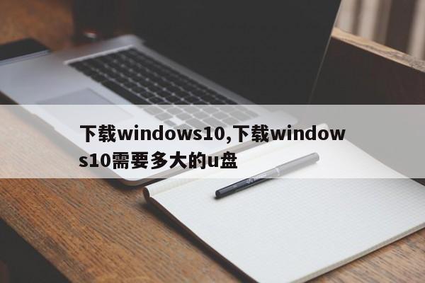 下载windows10,下载windows10需要多大的u盘