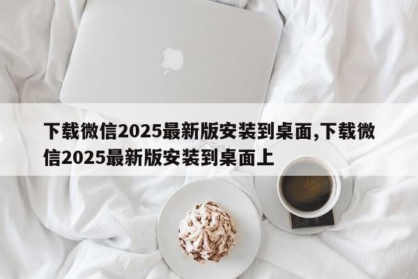下载微信2025最新版安装到桌面,下载微信2025最新版安装到桌面上