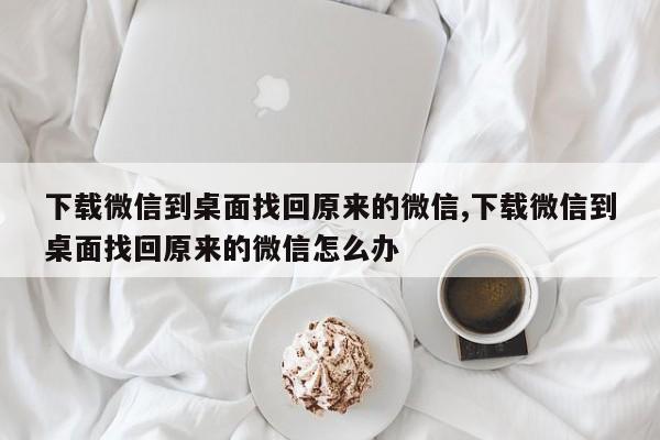 下载微信到桌面找回原来的微信,下载微信到桌面找回原来的微信怎么办