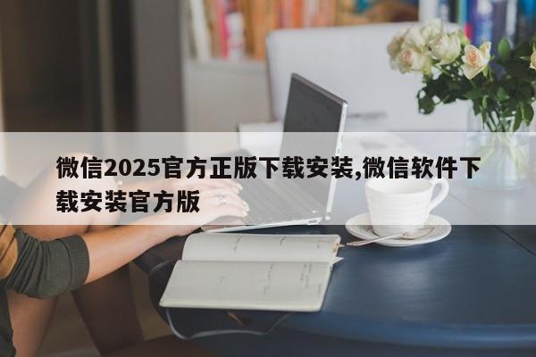 微信2025官方正版下载安装,微信软件下载安装官方版