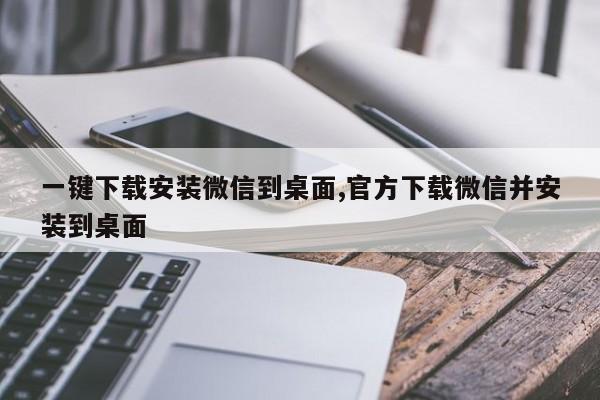 一键下载安装微信到桌面,官方下载微信并安装到桌面